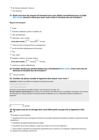 i
j
k
l
m
n de l'adresse indiquée ci-dessus
j
k
l
m
n d'un autre lieu

21. Quels sont tous les moyens de transport que vous utilisez normalement pour un trajet
aller-simple durant le même jour pour vous rendre à l'école/au lieu de formation?
Moyens de transport:
c
d
e
f
g à pied
c
d
e
f
g trottinette, skateboard, patins à roulettes, etc.
c
d
e
f
g vélo, vélo électrique
b
c
d
e
f
g vélomoteur, moto, scooter
heures 30

durée (aller-simple)

minutes

c
d
e
f
g voiture (comme conducteur/trice ou passager/ère)
c
d
e
f
g car de l'école/de l'établissement de formation
c
d
e
f
g train
c
d
e
f
g tram, métro
b
c
d
e
f
g trolleybus, autobus, car postal, autocar
durée (aller-simple)

1

heures

minutes

c
d
e
f
g autres (p.ex. bateau, téléphérique)

22. Combien de fois par semaine faites-vous normalement l'aller-retour entre votre lieu de
domicile et l'école/le lieu de formation?
1

fois par semaine

23. Combien de pièces compte le logement dans lequel vous vivez ?
Important: Veuillez vous référer au logement à l'adresse suivante:

Chemin de la Gradelle 28
1224 Chêne-Bougeries
Comptez comme pièces les salles de séjour, les chambres à coucher, etc.
Ne pas compter comme pièces les cuisines, les cuisinettes, les salles de bain, les toilettes, les réduits, les corridors,
les vérandas, etc. Ne pas indiquer non plus les pièces d'habitation (p. ex. mansardes) situées à l'extérieur du
logement.

3

pièce/s

24. Occupez-vous (ou le ménage dont vous faites partie occupe-t-il) ce logement à titre
de ...?
i
j
k
l
m
n locataire ou sous-locataire
j
k
l
m
n coopérateur/trice (Votre ménage est membre d'une société coopérative d'habitation et habite un logement de cette
coopérative.)
j
k
l
m
n propriétaire du logement/propriétaire par étage
j
k
l
m
n propriétaire de la maison (Rappel: il s'agit de la maison où se trouve le logement.)
j
k
l
m
n autre situation: logement mis à disposition gratuitement par un parent ou un employeur, logement de service (p.
ex. logement de concierge), bail à ferme

 