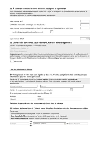25. À combien se monte le loyer mensuel payé pour le logement?
Vous trouverez les indications nécessaires dans le bail à loyer. Si vous payez un loyer forfaitaire, veuillez indiquer le
montant sous loyer mensuel BRUT.
Inscrire les montants en francs suisses arrondis sans les centimes.

loyer mensuel NET
CHARGES mensuelles (chauffage, eau chaude, etc.)
loyer mensuel pour un/des garage/s ou place/s de stationnement, faisant partie du bail à loyer
nombre de garages/places de stationnement

2

1827

loyer mensuel BRUT

26. Combien de personnes, vous y compris, habitent dans le logement ?
Veuillez vous référer au logement à l'adresse suivante:

Chemin de la Gradelle 28
1224 Chêne-Bougeries
Ne pas compter les personnes en séjour hebdomadaire (uniquement la semaine), autrement dit les Suissesses et
les Suisses qui sont annoncés dans une autre commune où ils ont déposé leurs papiers, ainsi que les étrangères et
étrangers dont le permis d'établissement ou de séjour a été accordé pour une autre commune.

2

personne/s

Liste des personnes du ménage

27. Votre prénom et votre nom sont répétés ci-dessous. Veuillez compléter la liste en indiquant ces
informations pour les autres personnes.
Remarque: Si plusieurs personnes ont le même prénom dans votre ménage, veuillez les numéroter
(p. ex. Jean 1 et Jean 2) ou indiquer le deuxième prénom. Cette information vous sera utile pour la suite du
questionnaire

Elena Adriana

Sarbu
1

Nombre de personnes dans votre ménage, sans vous compter :
Si ce nombre est incorrect, retournez à la question 26 page 26.
Prénom

Nom

Gabriel

SARBU

Relations de parenté entre les personnes qui vivent dans le ménage
28. Indiquez à chaque ligne, à l'aide du menu déroulant, la relation entre les deux personnes citées.
Remarques:
- Partenaire en partenariat enregistré: couple de même sexe uniquement
- Beau-fils ou belle-fille: entendu comme "enfant du/de la partenaire ou de l'époux/se"
- Beau-père ou belle-mère: entendu comme "partenaire ou époux/se d'un des parents"

Gabriel

est
la/ époux ou épouse
le/l'

de Elena Adriana

 