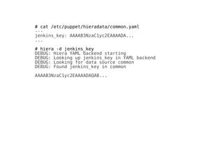 # cat /etc/puppet/hieradata/common.yaml
---
jenkins_key: AAAAB3NzaC1yc2EAAAADA...
...
# hiera -d jenkins_key
DEBUG: Hiera YAML backend starting
DEBUG: Looking up jenkins_key in YAML backend
DEBUG: Looking for data source common
DEBUG: Found jenkins_key in common
AAAAB3NzaC1yc2EAAAADAQAB...
 