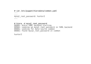 # cat /etc/puppet/hieradata/common.yaml
---
...
mysql_root_password: hunter2
...
# hiera -d mysql_root_password
DEBUG: Hiera YAML backend starting
DEBUG: Looking up mysql_root_password in YAML backend
DEBUG: Looking for data source common
DEBUG: Found mysql_root_password in common
hunter2
 