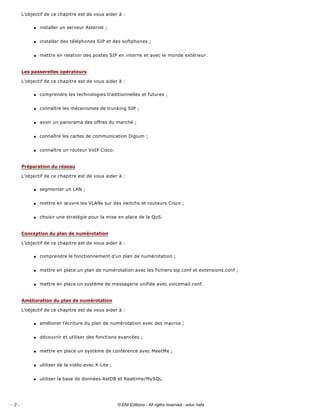 L’objectif de ce chapitre est de vous aider à : 
q installer un serveur Asterisk ; 
q installer des téléphones SIP et des softphones ; 
q mettre en relation des postes SIP en interne et avec le monde extérieur. 
L’objectif de ce chapitre est de vous aider à : 
q comprendre les technologies traditionnelles et futures ; 
q connaître les mécanismes de trunking SIP ; 
q avoir un panorama des offres du marché ; 
q connaître les cartes de communication Digium ; 
q connaître un routeur VoIP Cisco. 
L’objectif de ce chapitre est de vous aider à : 
q segmenter un LAN ; 
q mettre en œuvre les VLANs sur des switchs et routeurs Cisco ; 
q choisir une stratégie pour la mise en place de la QoS. 
L’objectif de ce chapitre est de vous aider à : 
q comprendre le fonctionnement d’un plan de numérotation ; 
q mettre en place un plan de numérotation avec les fichiers sip.conf et extensions.conf ; 
q mettre en place un système de messagerie unifiée avec voicemail.conf. 
L’objectif de ce chapitre est de vous aider à : 
q améliorer l’écriture du plan de numérotation avec des macros ; 
q découvrir et utiliser des fonctions avancées ; 
q mettre en place un système de conférence avec MeetMe ; 
q utiliser de la vidéo avec X­Lite ; 
q utiliser la base de données AstDB et Realtime/MySQL. 
Les passerelles opérateurs
Préparation du réseau
Conception du plan de numérotation
Amélioration du plan de numérotation
- 2 - © ENI Editions - All rigths reserved - educ hafa
 
