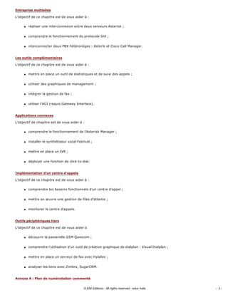 L’objectif de ce chapitre est de vous aider à : 
q réaliser une interconnexion entre deux serveurs Asterisk ; 
q comprendre le fonctionnement du protocole IAX ; 
q interconnecter deux PBX hétéronèges : Asterik et Cisco Call Manager. 
L’objectif de ce chapitre est de vous aider à : 
q mettre en place un outil de statistiques et de suivi des appels ; 
q utiliser des graphiques de management ; 
q intégrer la gestion de fax ; 
q utiliser l’AGI (requis Gateway Interface). 
L’objectif de chapitre est de vous aider à : 
q comprendre le fonctionnement de l’Asterisk Manager ; 
q installer le synthétiseur vocal Festival ; 
q mettre en place un IVR ; 
q déployer une fonction de click­to­dial. 
L’objectif de ce chapitre est de vous aider à : 
q comprendre les besoins fonctionnels d’un centre d’appel ; 
q mettre en œuvre une gestion de files d’attente ; 
q monitorer le centre d’appels. 
L’objectif de ce chapitre est de vous aider à 
q découvrir la passerelle GSM Quescom ; 
q comprendre l’utilisation d’un outil de création graphique de dialplan : Visual Dialplan ; 
q mettre en place un serveur de fax avec Hylafax ; 
q analyser les liens avec Zimbra, SugarCRM. 
Entreprise multisites
Les outils complémentaires
Applications connexes
Implémentation d’un centre d’appels
Outils périphériques tiers
Annexe A : Plan de numérotation commenté
- 3 -© ENI Editions - All rigths reserved - educ hafa
 