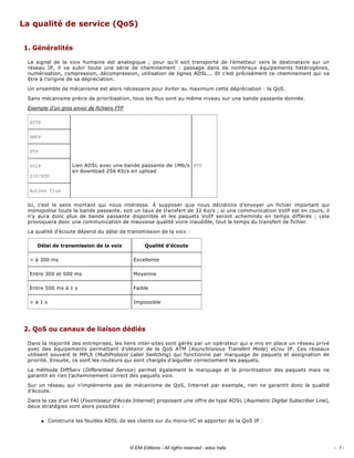 La qualité de service (QoS) 
1. Généralités 
Le  signal  de  la  voix  humaine  est  analogique  ;  pour  qu’il  soit  transporté  de  l’émetteur  vers  le  destinataire  sur  un 
réseau  IP,  il  va  subir  toute  une  série  de  cheminement  :  passage  dans  de  nombreux  équipements  hétérogènes, 
numérisation, compression, décompression, utilisation de lignes ADSL... Et c’est précisément ce cheminement qui va 
être à l’origine de sa dépréciation. 
Un ensemble de mécanisme est alors nécessaire pour éviter au maximum cette dépréciation : la QoS. 
Sans mécanisme précis de prioritisation, tous les flux sont au même niveau sur une bande passante donnée. 
Exemple d’un gros envoi de fichiers FTP 
Ici,  c’est  le  sens  montant  qui  nous  intéresse.  À  supposer  que  nous  décidions  d’envoyer  un  fichier  important  qui 
monopolise toute la bande passante, soit un taux de transfert de 32 Ko/s ; si une communication VoIP est en cours, il 
n’y  aura  donc  plus  de  bande  passante  disponible  et  les  paquets  VoIP  seront  acheminés  en  temps  différés  ;  cela 
provoquera donc une communication de mauvaise qualité voire inaudible, tout le temps du transfert de fichier. 
La qualité d’écoute dépend du délai de transmission de la voix : 
2. QoS ou canaux de liaison dédiés 
Dans la majorité des entreprises, les liens inter­sites sont gérés par un opérateur qui a mis en place un réseau privé 
avec  des  équipements  permettant  d’obtenir  de  la  QoS  ATM  (Asynchronous  Transfert  Mode)  et/ou  IP.  Ces  réseaux 
utilisent souvent le MPLS (MultiProtocol Label Switching) qui fonctionne par marquage de paquets et assignation de 
priorité. Ensuite, ce sont les routeurs qui sont chargés d’aiguiller correctement les paquets. 
La  méthode  DiffServ  (Differentied  Service)  permet  également  le  marquage  et  la  prioritisation  des  paquets  mais  ne 
garantit en rien l’acheminement correct des paquets voix. 
Sur un réseau qui n’implémente pas de mécanisme de QoS, Internet par exemple, rien ne garantit donc la qualité 
d’écoute. 
Dans le cas d’un FAI (Fournisseur d’Accès Internet) proposant une offre de type ADSL (Asymetric Digital Subscriber Line), 
deux stratégies sont alors possibles : 
q Construire les feuilles ADSL de ses clients sur du mono­VC et apporter de la QoS IP : 
HTTP 
SMTP 
FTP 
VOIP 
SIP/RTP 
Lien ADSL avec une bande passante de 1Mb/s 
en download 256 Kb/s en upload 
FTP 
Autres flux 
Délai de transmission de la voix  Qualité d’écoute 
< à 300 ms  Excellente 
Entre 300 et 500 ms  Moyenne 
Entre 500 ms à 1 s  Faible 
> à 1 s  Impossible 
- 1 -© ENI Editions - All rigths reserved - educ hafa
 