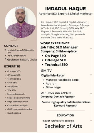 IMDADUL HAQUE
Advance SEO Expert & Digital marketer
CONTACT
EDUCATION
WORK EXPERIENCE
EXPERTISE
Hi, I am an SEO expert & Digital Marketer. I
have been working with On-page, Off-page
& Technical SEO, Shopify SEO, Wix SEO,
Keyword Research, Website Audit &
analysis, Google indexing, Setup search
console, Core Web Vitals, etc.
savar university college
Manage Facebook page
Ads run
Grow page
OFF PAGE SEO EXPERT
SM TV
imdadulhaque341@gmail.c
om
On-page SEO
Off-page SEO
Technical SEO
Local SEO
Shopify SEO
Wix SEO
keyword research
Social media marketing
Page speed optimize
Competitors analysis
GMB create and optimize
Guest posting
+8801985635100
imdadul
Job Title: SEO Manager
Company: Childrensplace
On-Page SEO
Off-Page SEO
Technical SEO
Digital Marketer
Company: Doolado Agentur
Create High-quality dofollow backlinks
Keyword Research
Goulando, Rajbari, Dhaka
Bachelor of Arts
 