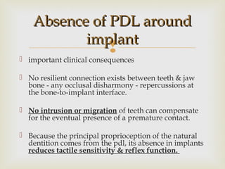 
Absence of PDL aroundAbsence of PDL around
implantimplant
 important clinical consequences
 No resilient connection exists between teeth & jaw
bone - any occlusal disharmony - repercussions at
the bone-to-implant interface.
 No intrusion or migration of teeth can compensate
for the eventual presence of a premature contact.
 Because the principal proprioception of the natural
dentition comes from the pdl, its absence in implants
reduces tactile sensitivity & reflex function.
 