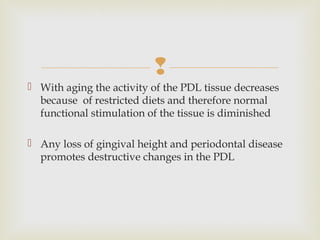 
 With aging the activity of the PDL tissue decreases
because of restricted diets and therefore normal
functional stimulation of the tissue is diminished
 Any loss of gingival height and periodontal disease
promotes destructive changes in the PDL
 