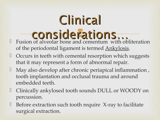 Fusion of alveolar bone and cementum with obliteration
of the periodontal ligament is termed Ankylosis.
 Occurs in teeth with cemental resorption which suggests
that it may represent a form of abnormal repair.
 May also develop after chronic periapical inflammation ,
tooth implantation and occlusal trauma and around
embedded teeth.
 Clinically ankylosed tooth sounds DULL or WOODY on
percussion.
 Before extraction such tooth require X-ray to facilitate
surgical extraction.
ClinicalClinical
considerations…considerations…
 