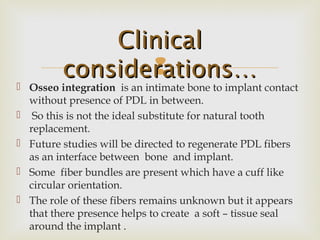 
 Osseo integration is an intimate bone to implant contact
without presence of PDL in between.
 So this is not the ideal substitute for natural tooth
replacement.
 Future studies will be directed to regenerate PDL fibers
as an interface between bone and implant.
 Some fiber bundles are present which have a cuff like
circular orientation.
 The role of these fibers remains unknown but it appears
that there presence helps to create a soft – tissue seal
around the implant .
ClinicalClinical
considerations…considerations…
 