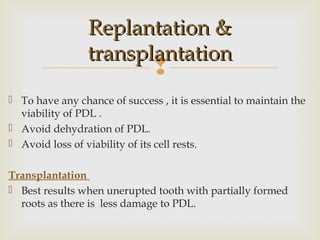 
 To have any chance of success , it is essential to maintain the
viability of PDL .
 Avoid dehydration of PDL.
 Avoid loss of viability of its cell rests.
Transplantation
 Best results when unerupted tooth with partially formed
roots as there is less damage to PDL.
Replantation &Replantation &
transplantationtransplantation
 