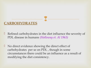 CARBOHYDRATES
 Refined carbohydrates in the diet influence the severity of
PDL disease in humans (Holloway et. Al 1963)
 No direct evidence showing the direct effect of
carbohydrates per se on PDL , though in some
circumstances there could be an influence as a result of
modifying the diet consistency.
 