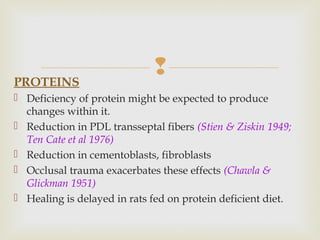 PROTEINS
 Deficiency of protein might be expected to produce
changes within it.
 Reduction in PDL transseptal fibers (Stien & Ziskin 1949;
Ten Cate et al 1976)
 Reduction in cementoblasts, fibroblasts
 Occlusal trauma exacerbates these effects (Chawla &
Glickman 1951)
 Healing is delayed in rats fed on protein deficient diet.
 