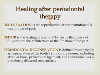 REGENERATION is the reproduction or reconstitution of a
lost or injured part.
REPAIR is the healing of a wound by tissue that does not
fully restore the architecture or the function of the part.
PERIODONTAL REGENERATION is defined histologically
as regeneration of the tooth’s supporting tissues, including
alveolar bone, periodontal ligament, and cementum over a
previously diseased root surface.
Healing after periodontalHealing after periodontal
therapytherapy
 