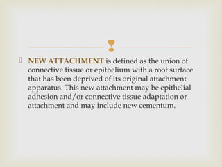 
 NEW ATTACHMENT is defined as the union of
connective tissue or epithelium with a root surface
that has been deprived of its original attachment
apparatus. This new attachment may be epithelial
adhesion and/or connective tissue adaptation or
attachment and may include new cementum.
 