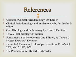  Carranza’s Clinical Periodontology, 10th
Edition
 Clinical Periodontology and Implantology by Jan Lindhe, 5th
edition
 Oral Histology and Embryology by Orban, 11th
edition
 Tencate oral histology, 5th
edition
 Fundamentals of Periodontics, 2nd Edition, by Thomas G.
Wilson, Kennath S. Kornman
 Hassel TM. Tissues and cells of periodontium. Periodontol
2000, Vol. 3, 1993, 9-38.
 The Periodontium - Hubert E Schroeder
ReferencesReferences
 