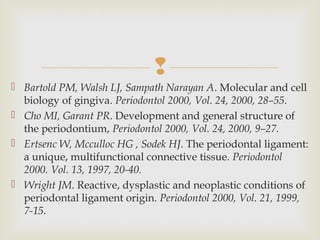 
 Bartold PM, Walsh LJ, Sampath Narayan A. Molecular and cell
biology of gingiva. Periodontol 2000, Vol. 24, 2000, 28–55.
 Cho MI, Garant PR. Development and general structure of
the periodontium, Periodontol 2000, Vol. 24, 2000, 9–27.
 Ertsenc W, Mcculloc HG , Sodek HJ. The periodontal ligament:
a unique, multifunctional connective tissue. Periodontol
2000. Vol. 13, 1997, 20-40.
 Wright JM. Reactive, dysplastic and neoplastic conditions of
periodontal ligament origin. Periodontol 2000, Vol. 21, 1999,
7-15.
 