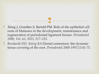 
 Xiong J, Gronthos S, Bartold PM. Role of the epithelial cell
rests of Malassez in the development, maintenance and
regeneration of periodontal ligament tissues. Periodontol
2000, Vol. 63, 2013, 217–233.
 Bosshardt DD, Selvig KA.Dental cementum: the dynamic
tissue covering of the root. Periodontol 2000 1997;13:41-75.
 