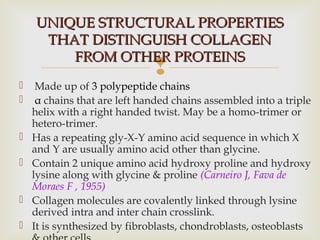 
 Made up of 3 polypeptide chains
 α chains that are left handed chains assembled into a triple
helix with a right handed twist. May be a homo-trimer or
hetero-trimer.
 Has a repeating gly-X-Y amino acid sequence in which X
and Y are usually amino acid other than glycine.
 Contain 2 unique amino acid hydroxy proline and hydroxy
lysine along with glycine & proline (Carneiro J, Fava de
Moraes F , 1955)
 Collagen molecules are covalently linked through lysine
derived intra and inter chain crosslink.
 It is synthesized by fibroblasts, chondroblasts, osteoblasts
UNIQUE STRUCTURAL PROPERTIESUNIQUE STRUCTURAL PROPERTIES
THAT DISTINGUISH COLLAGENTHAT DISTINGUISH COLLAGEN
FROM OTHER PROTEINSFROM OTHER PROTEINS
 