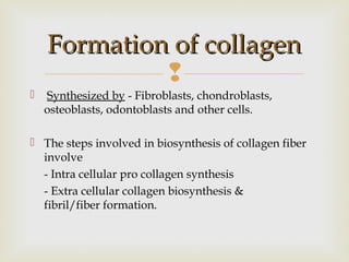 
 Synthesized by - Fibroblasts, chondroblasts,
osteoblasts, odontoblasts and other cells.
 The steps involved in biosynthesis of collagen fiber
involve
- Intra cellular pro collagen synthesis
- Extra cellular collagen biosynthesis &
fibril/fiber formation.
Formation of collagenFormation of collagen
 