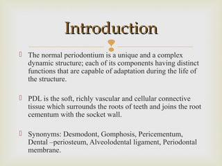  The normal periodontium is a unique and a complex
dynamic structure; each of its components having distinct
functions that are capable of adaptation during the life of
the structure.
 PDL is the soft, richly vascular and cellular connective
tissue which surrounds the roots of teeth and joins the root
cementum with the socket wall.
 Synonyms: Desmodont, Gomphosis, Pericementum,
Dental –periosteum, Alveolodental ligament, Periodontal
membrane.
IntroductionIntroduction
 