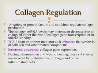 
Collagen RegulationCollagen Regulation
 A variety of growth factors and cytokines regulate collagen
production
 The collagen mRNA levels may increase or decrease due to
change in either the rate of collagen gene transcription or in
mRNA stability.
 TGF-β is an important mediator as it enhances the synthesis
of collagen and other matrix components.
 Interferon-γ suppress collagen gene expression.
 During inflammation and wound healing, these substances
are secreted by platelets, macrophages and other
inflammatory cells.
 