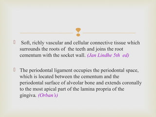 
 Soft, richly vascular and cellular connective tissue which
surrounds the roots of the teeth and joins the root
cementum with the socket wall. (Jan Lindhe 5th ed)
 The periodontal ligament occupies the periodontal space,
which is located between the cementum and the
periodontal surface of alveolar bone and extends coronally
to the most apical part of the lamina propria of the
gingiva. (Orban’s)
 