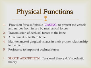 
1. Provision for a soft tissue ‘CASING’ to protect the vessels
and nerves from injury by mechanical forces .
2. Transmission of occlusal forces to the bone
3. Attachment of teeth to bone.
4. Maintenance of gingival tissues in their proper relationship
to the teeth.
5. Resistance to impact of occlusal forces
 SHOCK ABSORPTION : Tensional theory & Viscoelastic
theory
Physical FunctionsPhysical Functions
 
