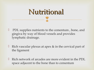 
 PDL supplies nutrients to the cementum , bone, and
gingiva by way of blood vessels and provides
lymphatic drainage.
 Rich vascular plexus at apex & in the cervical part of
the ligament
 Rich network of arcades are more evident in the PDL
space adjacent to the bone than to cementum
NutritionalNutritional
 