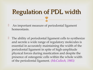 
 An important measure of periodontal ligament
homeostasis.
 The ability of periodontal ligament cells to synthesize
and secrete a wide range of regulatory molecules is
essential in accurately maintaining the width of the
periodontal ligament in spite of high-amplitude
physical forces during mastication and despite the
presence of osteogenic cells within the whole width
of the periodontal ligament. (McCulloch, 1983)
Regulation of PDL widthRegulation of PDL width
 