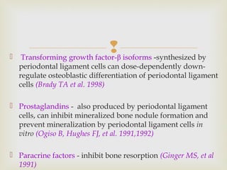  Transforming growth factor-β isoforms -synthesized by
periodontal ligament cells can dose-dependently down-
regulate osteoblastic differentiation of periodontal ligament
cells (Brady TA et al. 1998)
 Prostaglandins - also produced by periodontal ligament
cells, can inhibit mineralized bone nodule formation and
prevent mineralization by periodontal ligament cells in
vitro (Ogiso B, Hughes FJ, et al. 1991,1992)
 Paracrine factors - inhibit bone resorption (Ginger MS, et al
1991)
 