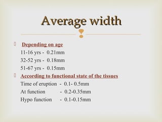 
 Depending on age
11-16 yrs - 0.21mm
32-52 yrs - 0.18mm
51-67 yrs - 0.15mm
 According to functional state of the tissues
Time of eruption - 0.1- 0.5mm
At function - 0.2-0.35mm
Hypo function - 0.1-0.15mm
Average widthAverage width
 