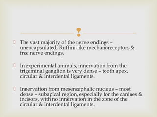 
 The vast majority of the nerve endings –
unencapsulated, Ruffini-like mechanoreceptors &
free nerve endings.
 In experimental animals, innervation from the
trigeminal ganglion is very dense – tooth apex,
circular & interdental ligaments.
 Innervation from mesencephalic nucleus – most
dense – subapical region, especially for the canines &
incisors, with no innervation in the zone of the
circular & interdental ligaments.
 