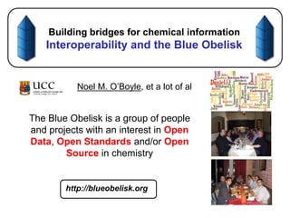 Building bridges for chemical informationInteroperability and the Blue Obelisk Noel M. O’Boyle, et a lot of al The Blue Obelisk is a group of people and projects with an interest in Open Data, Open Standards and/or Open Source in chemistry http://blueobelisk.org  
