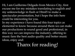 Hi, I am Guillermo Delgado from Mexico City, first
excuse me for my mistakes translating to english and
my unknowledge in flash or Html5 to make a
spectacular presentation, but i hope the info here
could be interesting for you.
In my experience i have found this four topics as
elemental to know because around them we can make
our productions to sound good and profesional, in
this way we can improve the industry, offering to
music fans the best audio quality and better music
ideas, enjoy and:
Thanx for reading!
 