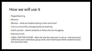 How we will use it
• Flipped learning
• Revision
• Monitor – what are students doing in their own time?
• Link to current SOL and approaches to teaching
• Catch up work – absent students or those who are struggling
• Extension work
• IDEAL FORTHE FUTURE - Alter the way the classroom is set up – learning zones
within the room (individual, group work, exam technique) where students access
the area they need.
 