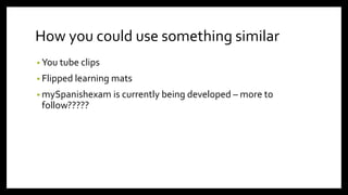 How you could use something similar
• You tube clips
• Flipped learning mats
• mySpanishexam is currently being developed – more to
follow?????
 