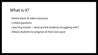 What is it?
• Online bank of video resources
• Linked questions
• Learning tracker – what are the students struggling with?
• Allows students to progress at their own pace
 
