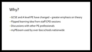 Why?
• GCSE and A level PE have changed – greater emphasis on theory
• Flipped learning idea from staff CPD sessions
• Discussions with other PE professionals
• myPEexam used by over 600 schools nationwide
 