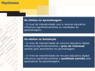Hipóteses




            Os efeitos na Aprendizagem
            - O nível de interatividade com o recurso educativo
            influencia significativamente os resultados da
            aprendizagem.


            Os efeitos na Satisfação
            - O nível de interatividade do recurso educativo digital
            influencia significativamente o grau de interesse
            sentido pelo aprendente na aprendizagem.

            - O nível de interatividade do recurso educativo digital
            influencia significativamente a qualidade sentida pelo
            aprendente na aprendizagem.
 
