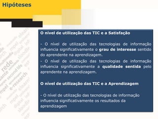 Hipóteses




            O nível de utilização das TIC e a Satisfação

            - O nível de utilização das tecnologias de informação
            influencia significativamente o grau de interesse sentido
            do aprendente na aprendizagem.
            - O nível de utilização das tecnologias de informação
            influencia significativamente a qualidade sentida pelo
            aprendente na aprendizagem.


            O nível de utilização das TIC e a Aprendizagem


            - O nível de utilização das tecnologias de informação
            influencia significativamente os resultados da
            aprendizagem
 