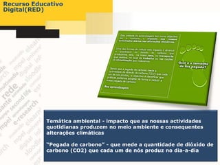 Recurso Educativo
Digital(RED)




            Temática ambiental - impacto que as nossas actividades
            quotidianas produzem no meio ambiente e consequentes
            alterações climáticas

            “Pegada de carbono” - que mede a quantidade de dióxido de
            carbono (CO2) que cada um de nós produz no dia-a-dia
 