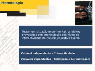 Metodologia




          Testar, em situação experimental, os efeitos
          provocados pela manipulação dos níveis de
          interactividade no recurso educativo digital.




         Variável independente – Interactividade

         Variáveis dependentes - Satisfação e Aprendizagem
 