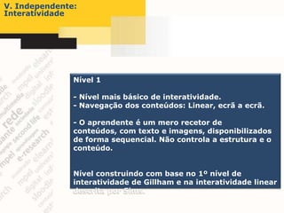 V. Independente:
Interatividade




               Nível 1

               - Nível mais básico de interatividade.
               - Navegação dos conteúdos: Linear, ecrã a ecrã.

               - O aprendente é um mero recetor de
               conteúdos, com texto e imagens, disponibilizados
               de forma sequencial. Não controla a estrutura e o
               conteúdo.


               Nível construindo com base no 1º nível de
               interatividade de Gillham e na interatividade linear
               descrita por Sims.
 