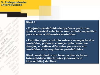 V. Independente:
Interatividade




               Nível 2

               - Conjunto predefinido de opções a partir das
               quais é possível selecionar um caminho específico
               para aceder a diferentes conteúdos.

               - Permite algum controlo sobre a navegação dos
               conteúdos, podendo começar pelo tema que
               desejar, e realizar diferentes percursos em
               conteúdos com sequências pré-definidas.

               Nível construindo com base na descrição na
               Interatividade Hierárquica (Hierarchical
               interactivity) de Sims.
 