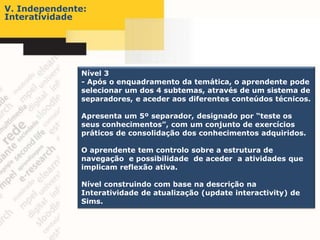 V. Independente:
Interatividade




              Nível 3
              - Após o enquadramento da temática, o aprendente pode
              selecionar um dos 4 subtemas, através de um sistema de
              separadores, e aceder aos diferentes conteúdos técnicos.

              Apresenta um 5º separador, designado por “teste os
              seus conhecimentos”, com um conjunto de exercícios
              práticos de consolidação dos conhecimentos adquiridos.

              O aprendente tem controlo sobre a estrutura de
              navegação e possibilidade de aceder a atividades que
              implicam reflexão ativa.

              Nível construindo com base na descrição na
              Interatividade de atualização (update interactivity) de
              Sims.
 