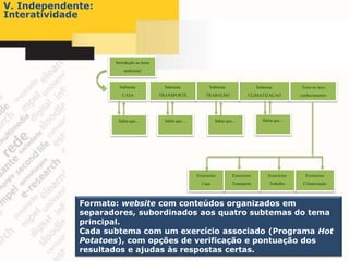 V. Independente:
Interatividade




                    Introdução ao tema
                        ambiental


                      Subtema:             Subtema:           Subtema:                Subtema:          Teste os seus
                       CASA              TRANSPORTE         TRABALHO             CLIMATIZAÇAO           conhecimentos




                     Sabia que…            Sabia que…            Sabia que…              Sabia que…




                                                        Exercícios       Exercícios        Exercícios     Exercícios
                                                          Casa           Transporte         Trabalho     Climatização



             Formato: website com conteúdos organizados em
             separadores, subordinados aos quatro subtemas do tema
             principal.
             Cada subtema com um exercício associado (Programa Hot
             Potatoes), com opções de verificação e pontuação dos
             resultados e ajudas às respostas certas.
 