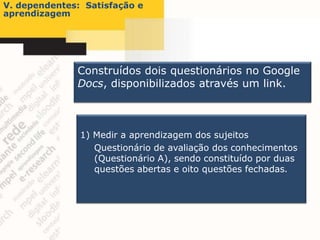 V. dependentes: Satisfação e
aprendizagem




              Construídos dois questionários no Google
              Docs, disponibilizados através um link.



               1) Medir a aprendizagem dos sujeitos
                  Questionário de avaliação dos conhecimentos
                  (Questionário A), sendo constituído por duas
                  questões abertas e oito questões fechadas.
 