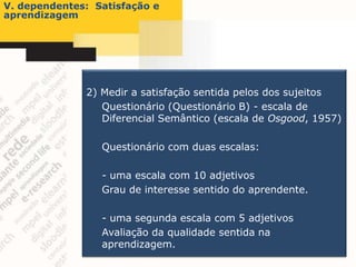 V. dependentes: Satisfação e
aprendizagem




              2) Medir a satisfação sentida pelos dos sujeitos
                 Questionário (Questionário B) - escala de
                 Diferencial Semântico (escala de Osgood, 1957)

                 Questionário com duas escalas:

                 - uma escala com 10 adjetivos
                 Grau de interesse sentido do aprendente.

                 - uma segunda escala com 5 adjetivos
                 Avaliação da qualidade sentida na
                 aprendizagem.
 