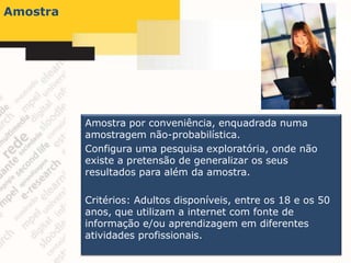 Amostra




          Amostra por conveniência, enquadrada numa
          amostragem não-probabilística.
          Configura uma pesquisa exploratória, onde não
          existe a pretensão de generalizar os seus
          resultados para além da amostra.

          Critérios: Adultos disponíveis, entre os 18 e os 50
          anos, que utilizam a internet com fonte de
          informação e/ou aprendizagem em diferentes
          atividades profissionais.
 