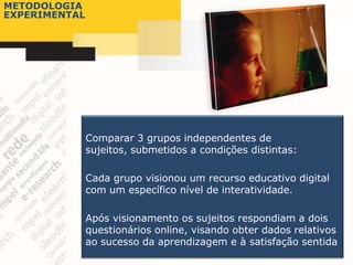 METODOLOGIA
EXPERIMENTAL




               Comparar 3 grupos independentes de
               sujeitos, submetidos a condições distintas:

               Cada grupo visionou um recurso educativo digital
               com um específico nível de interatividade.

               Após visionamento os sujeitos respondiam a dois
               questionários online, visando obter dados relativos
               ao sucesso da aprendizagem e à satisfação sentida
 