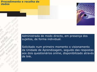 Procedimento e recolha de
dados




             Administrada de modo directo, em presença dos
             sujeitos, de forma individual.

             Solicitado num primeiro momento o visionamento
             da Unidade de Aprendizagem, seguido das respostas
             aos dois questionários online, disponibilizado através
             de link.
 